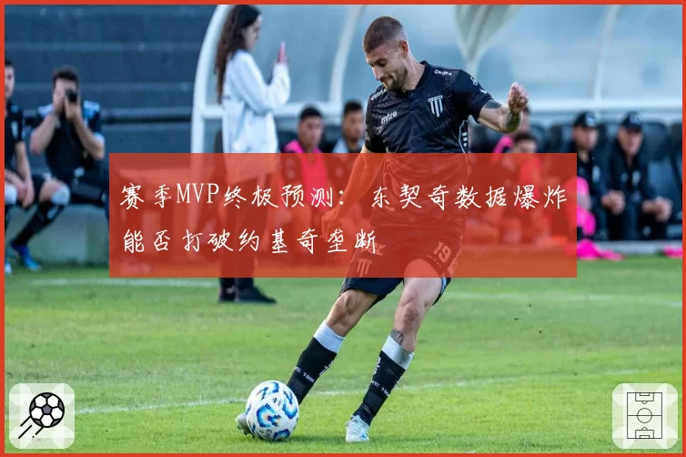 赛季MVP终极预测：东契奇数据爆炸能否打破约基奇垄断