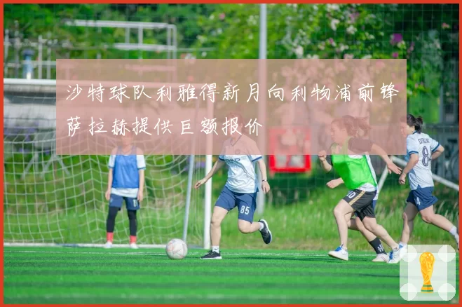 沙特球队利雅得新月向利物浦前锋萨拉赫提供巨额报价