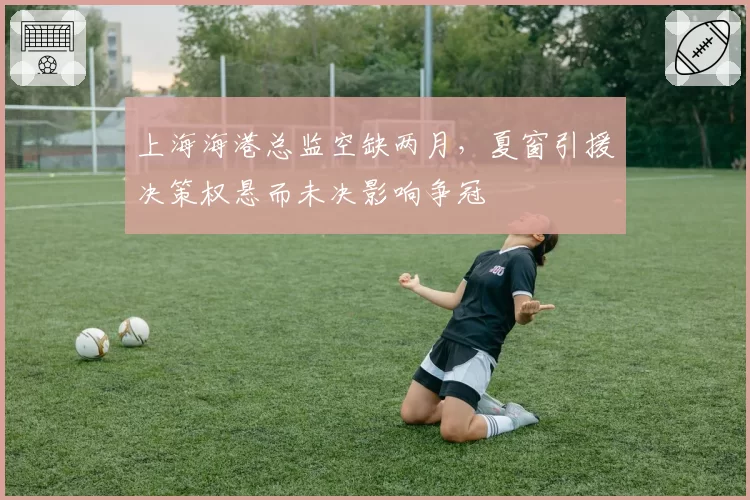 上海海港总监空缺两月，夏窗引援决策权悬而未决影响争冠