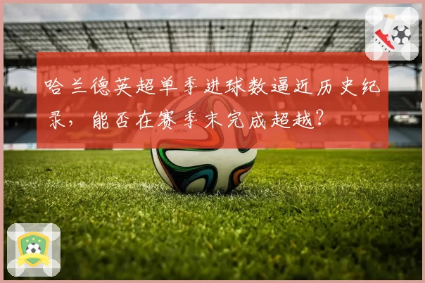 哈兰德英超单季进球数逼近历史纪录,能否在赛季末完成超越?