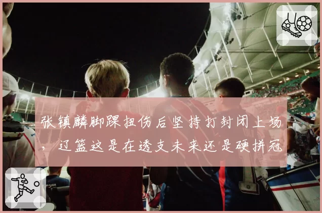 张镇麟脚踝扭伤后坚持打封闭上场,辽篮这是在透支未来还是硬拼冠军?