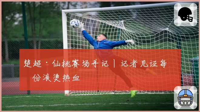 楚超·仙桃赛场手记丨记者见证每一份滚烫热血