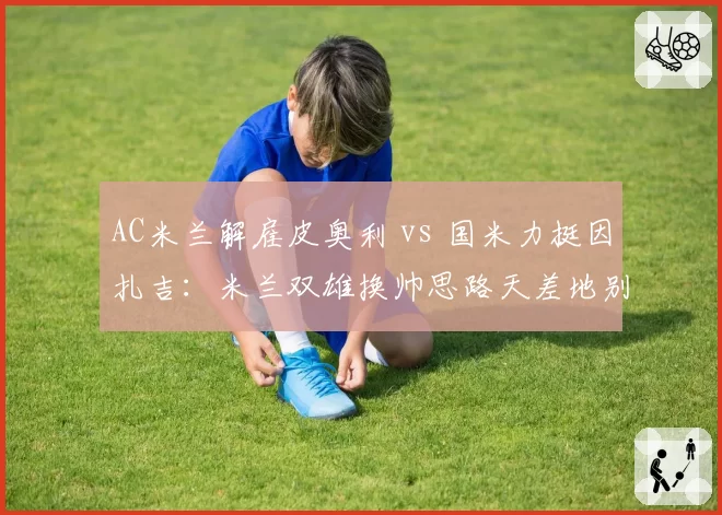 AC米兰解雇皮奥利 vs 国米力挺因扎吉:米兰双雄换帅思路天差地别