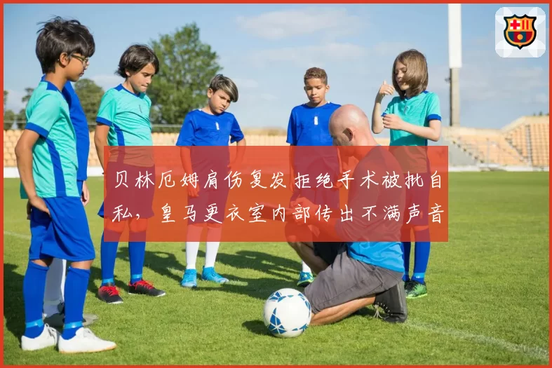 贝林厄姆肩伤复发拒绝手术被批自私,皇马更衣室内部传出不满声音