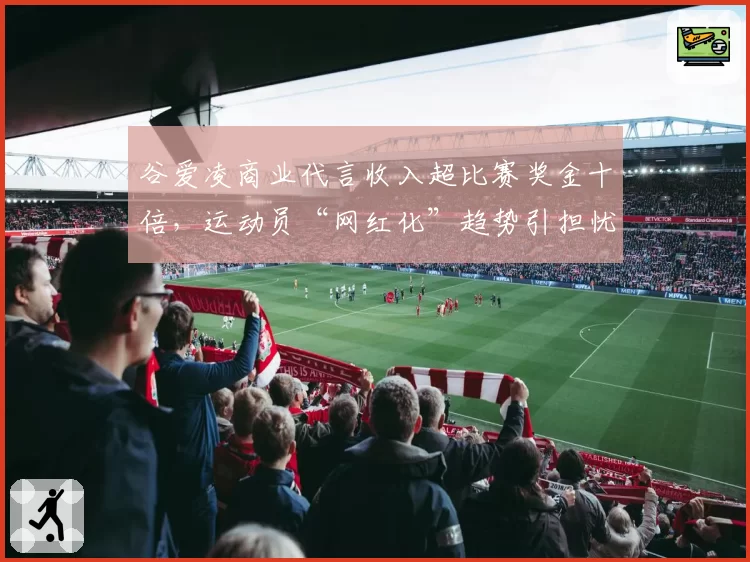 谷爱凌商业代言收入超比赛奖金十倍,运动员“网红化”趋势引担忧