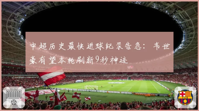 中超历史最快进球纪录告急：韦世豪有望本轮刷新9秒神迹