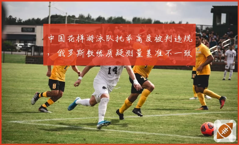 中国花样游泳队托举高度被判违规,俄罗斯教练质疑测量基准不一致