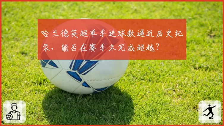 哈兰德英超单季进球数逼近历史纪录,能否在赛季末完成超越?