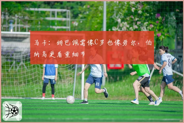马卡:姆巴佩需像C罗也像劳尔,伯纳乌更看重细节
