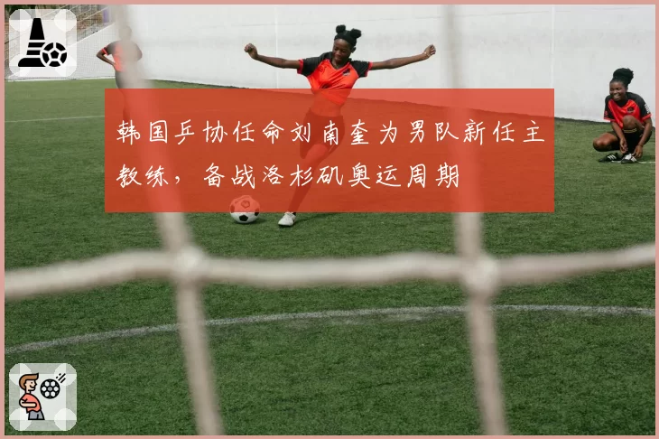 韩国乒协任命刘南奎为男队新任主教练，备战洛杉矶奥运周期