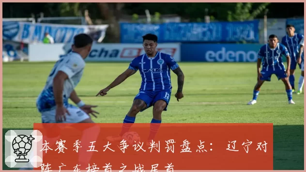 本赛季五大争议判罚盘点:辽宁对阵广东榜首之战居首