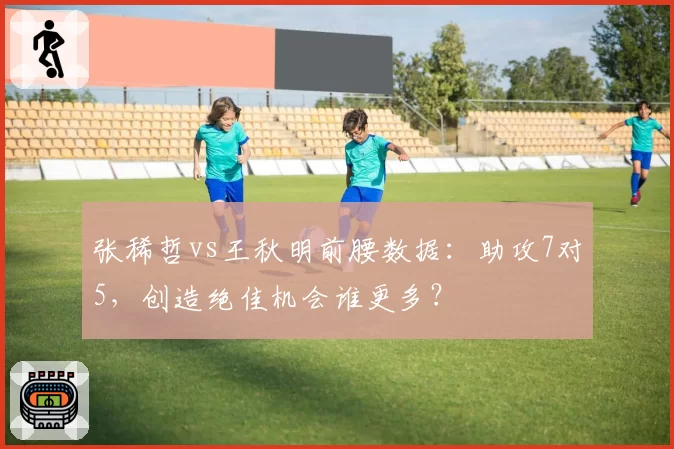 张稀哲vs王秋明前腰数据:助攻7对5,创造绝佳机会谁更多?