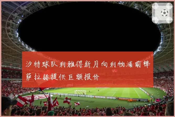 沙特球队利雅得新月向利物浦前锋萨拉赫提供巨额报价