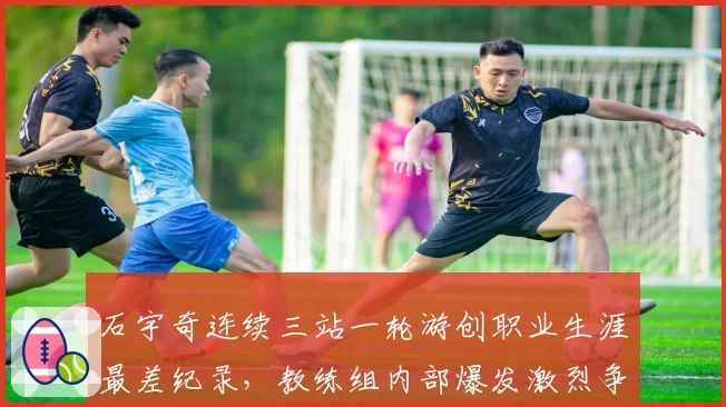石宇奇连续三站一轮游创职业生涯最差纪录,教练组内部爆发激烈争吵