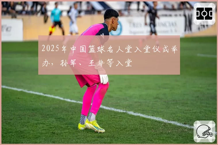 2025年中国篮球名人堂入堂仪式举办，孙军、王非等入堂