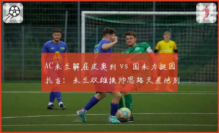 AC米兰解雇皮奥利 vs 国米力挺因扎吉:米兰双雄换帅思路天差地别