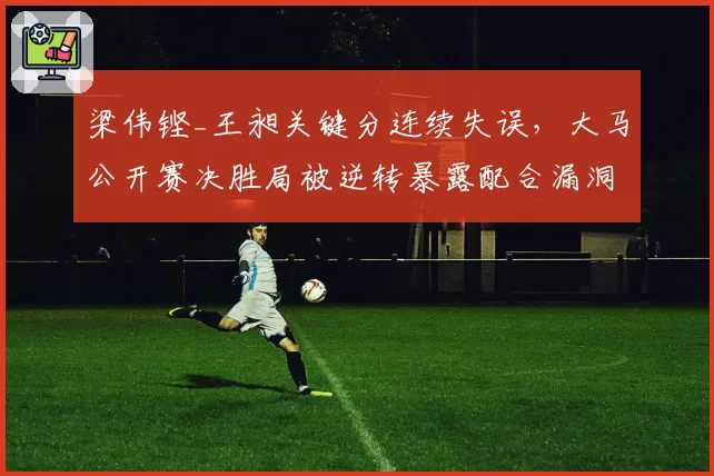 梁伟铿_王昶关键分连续失误,大马公开赛决胜局被逆转暴露配合漏洞
