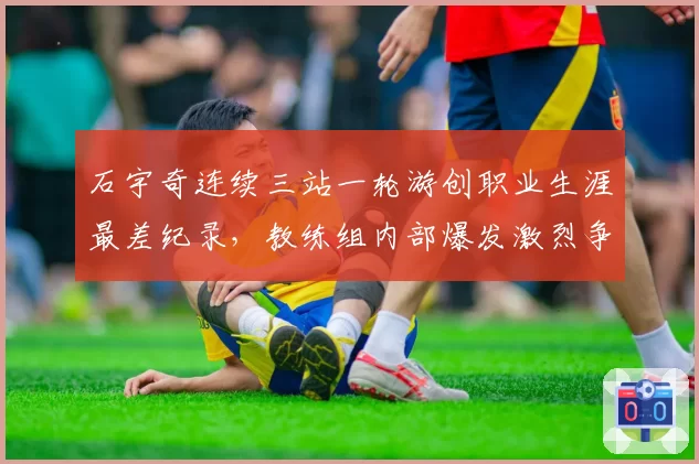 石宇奇连续三站一轮游创职业生涯最差纪录,教练组内部爆发激烈争吵