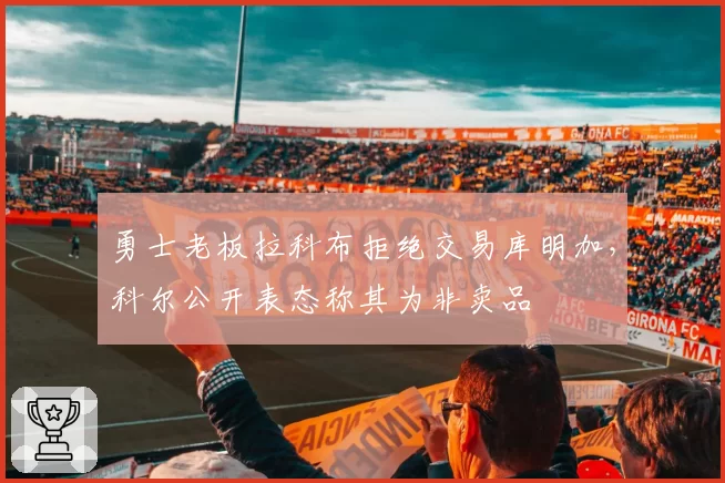 勇士老板拉科布拒绝交易库明加，科尔公开表态称其为非卖品