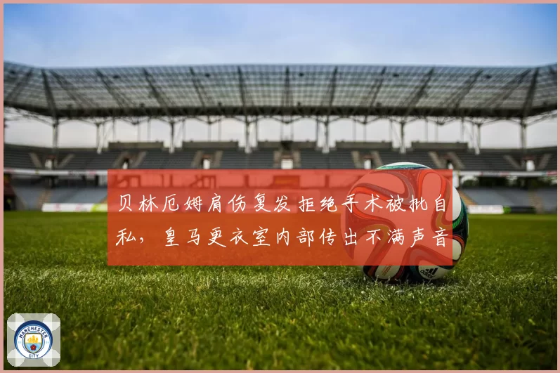 贝林厄姆肩伤复发拒绝手术被批自私,皇马更衣室内部传出不满声音