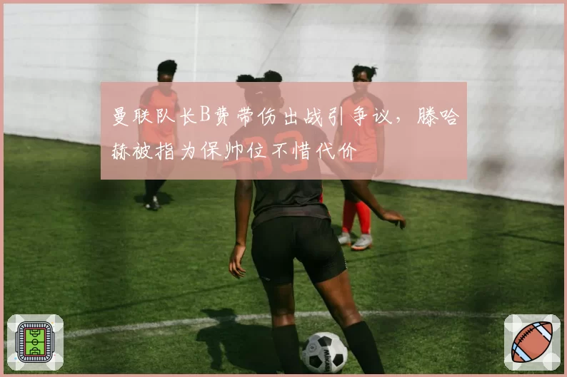 曼联队长B费带伤出战引争议，滕哈赫被指为保帅位不惜代价