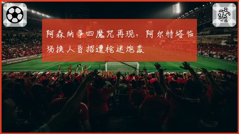 阿森纳争四魔咒再现,阿尔特塔临场换人昏招遭枪迷炮轰