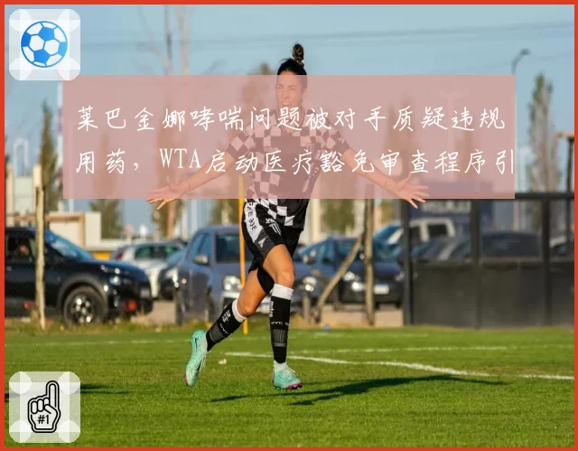莱巴金娜哮喘问题被对手质疑违规用药，WTA启动医疗豁免审查程序引争议