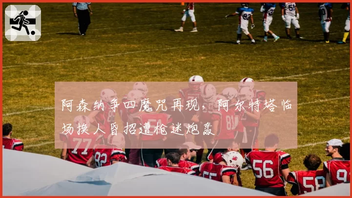 阿森纳争四魔咒再现，阿尔特塔临场换人昏招遭枪迷炮轰