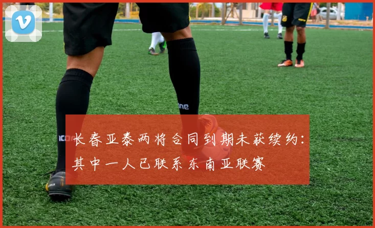 长春亚泰两将合同到期未获续约：其中一人已联系东南亚联赛