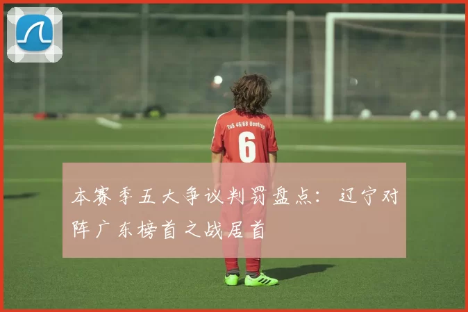 本赛季五大争议判罚盘点：辽宁对阵广东榜首之战居首