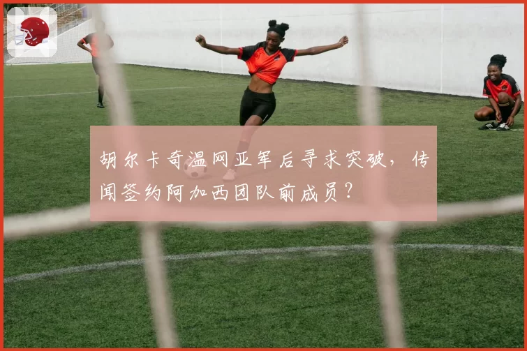 胡尔卡奇温网亚军后寻求突破,传闻签约阿加西团队前成员?