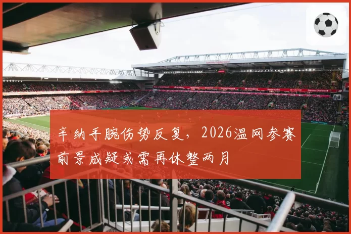 辛纳手腕伤势反复,2026温网参赛前景成疑或需再休整两月