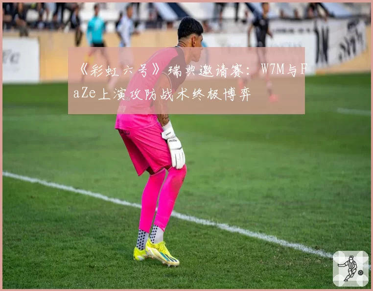 《彩虹六号》瑞典邀请赛：W7M与FaZe上演攻防战术终极博弈