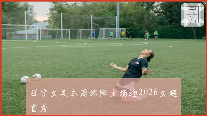 辽宁女足本周沈阳主场迎2026女超首秀