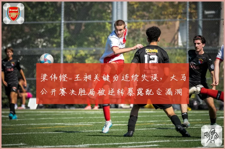 梁伟铿_王昶关键分连续失误,大马公开赛决胜局被逆转暴露配合漏洞