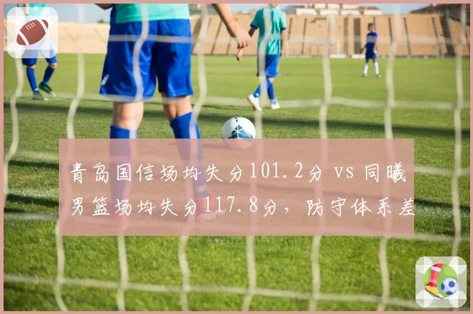 青岛国信场均失分101.2分 vs 同曦男篮场均失分117.8分,防守体系差距明显