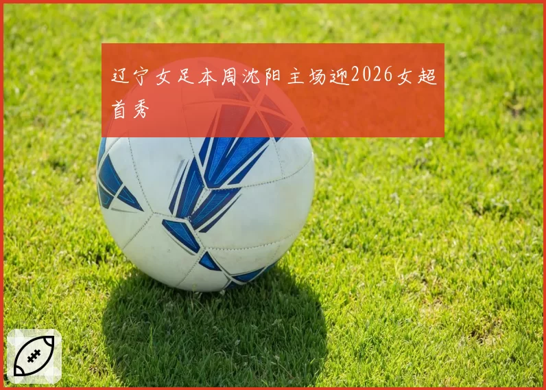 辽宁女足本周沈阳主场迎2026女超首秀