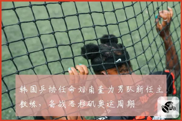 韩国乒协任命刘南奎为男队新任主教练,备战洛杉矶奥运周期