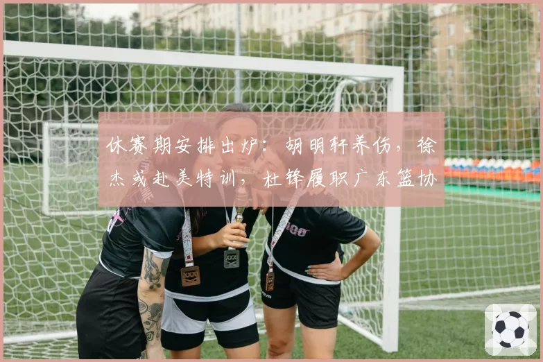 休赛期安排出炉:胡明轩养伤,徐杰或赴美特训,杜锋履职广东篮协