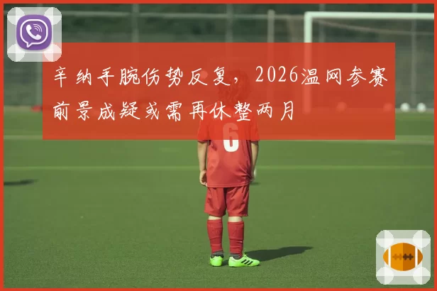 辛纳手腕伤势反复,2026温网参赛前景成疑或需再休整两月