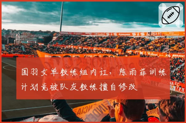 国羽女单教练组内讧,陈雨菲训练计划竟被队友教练擅自修改