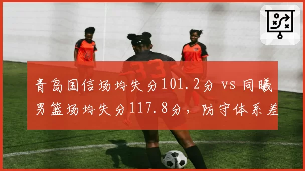青岛国信场均失分101.2分 vs 同曦男篮场均失分117.8分，防守体系差距明显