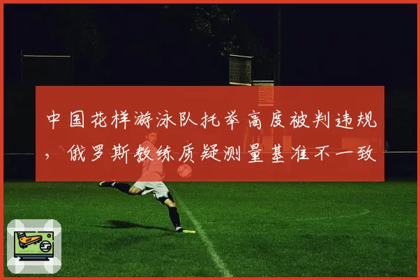 中国花样游泳队托举高度被判违规,俄罗斯教练质疑测量基准不一致