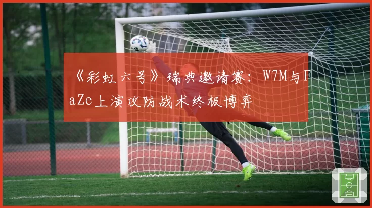 《彩虹六号》瑞典邀请赛：W7M与FaZe上演攻防战术终极博弈