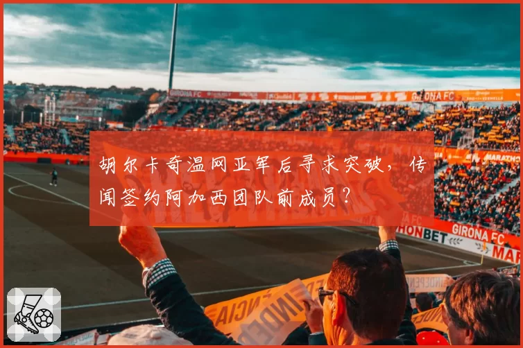 胡尔卡奇温网亚军后寻求突破，传闻签约阿加西团队前成员？