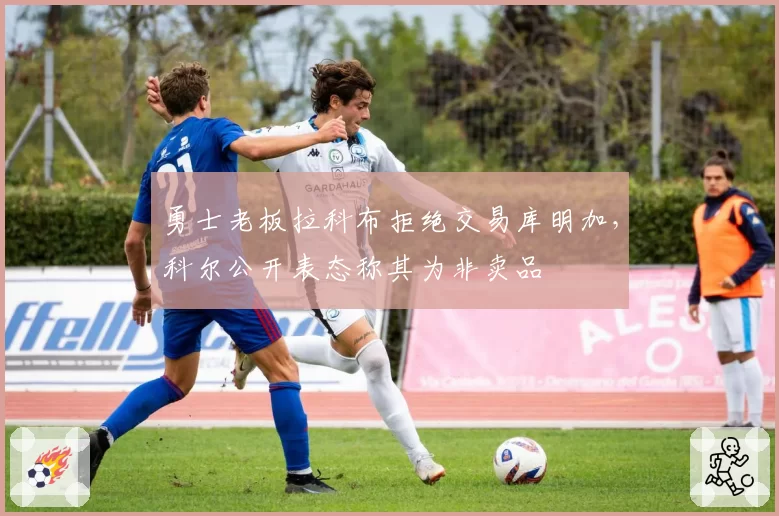 勇士老板拉科布拒绝交易库明加，科尔公开表态称其为非卖品