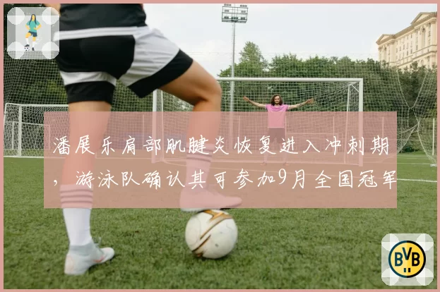 潘展乐肩部肌腱炎恢复进入冲刺期，游泳队确认其可参加9月全国冠军赛