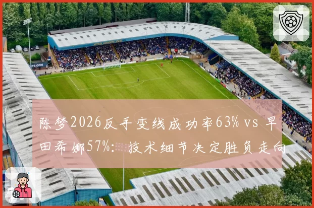 陈梦2026反手变线成功率63% vs 早田希娜57%:技术细节决定胜负走向