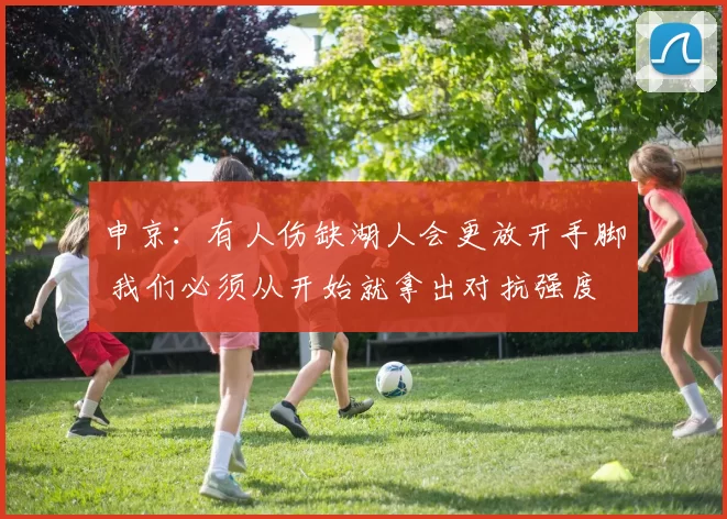 申京：有人伤缺湖人会更放开手脚 我们必须从开始就拿出对抗强度