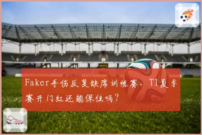 Faker手伤反复缺席训练赛,T1夏季赛开门红还能保住吗?